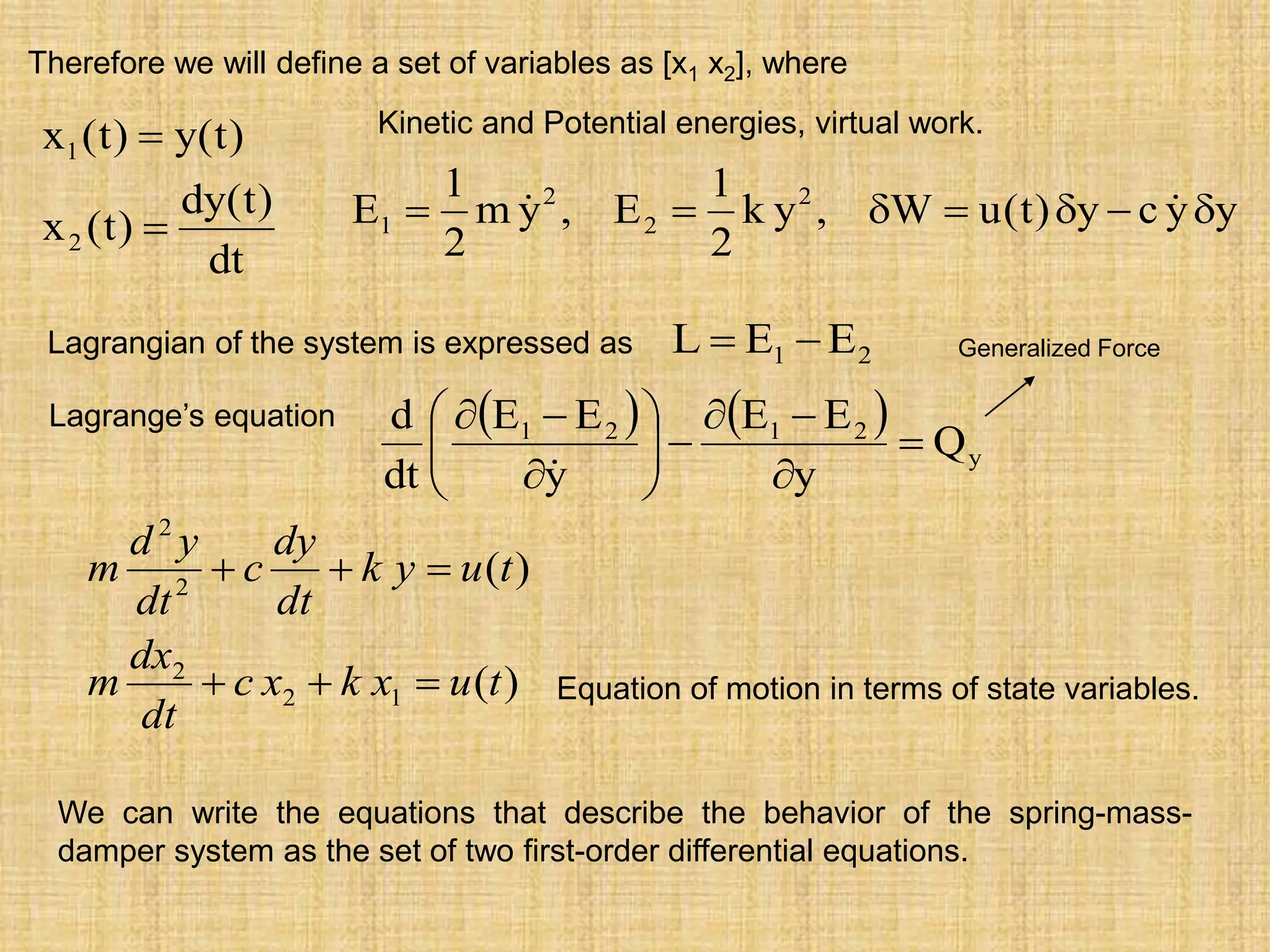 dt
)
t
(
dy
)
t
(
x
)
t
(
y
)
t
(
x
2
1


y
y
c
y
)
t
(
u
W
,
y
k
2
1
E
,
y
m
2
1
E 2
2
2
1 





 

Kinetic and Potential energies, virtual work.
Therefore we will define a set of variables as [x1 x2], where
Lagrange’s equation    
y
2
1
2
1
Q
y
E
E
y
E
E
dt
d

















2
1 E
E
L 

Lagrangian of the system is expressed as Generalized Force
)
(
)
(
1
2
2
2
2
t
u
x
k
x
c
dt
dx
m
t
u
y
k
dt
dy
c
dt
y
d
m






Equation of motion in terms of state variables.
We can write the equations that describe the behavior of the spring-mass-
damper system as the set of two first-order differential equations.
 