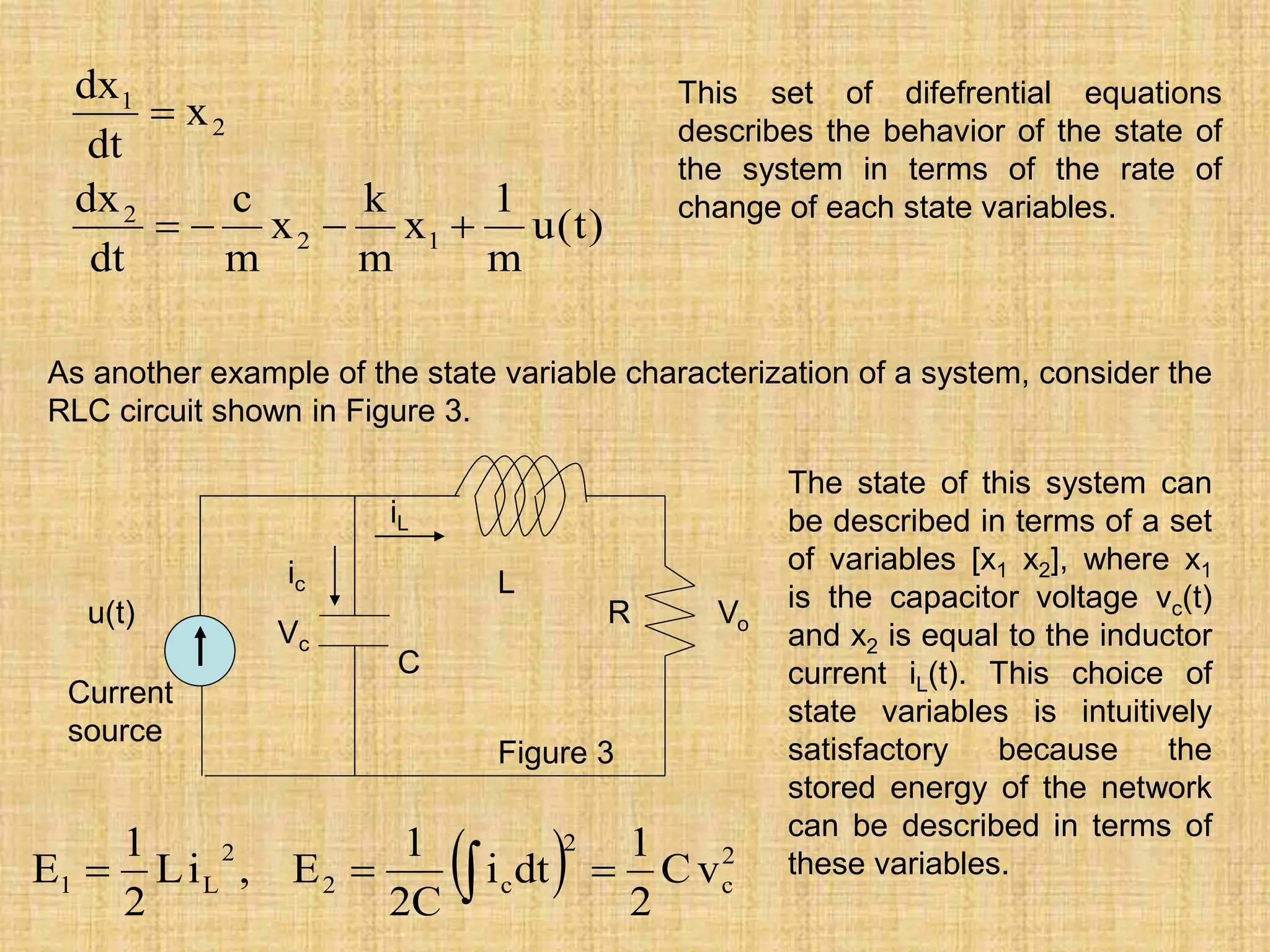 )
t
(
u
m
1
x
m
k
x
m
c
dt
dx
x
dt
dx
1
2
2
2
1





This set of difefrential equations
describes the behavior of the state of
the system in terms of the rate of
change of each state variables.
As another example of the state variable characterization of a system, consider the
RLC circuit shown in Figure 3.
u(t)
Current
source
L
C
R
Vc
Vo
iL
ic
  2
c
2
c
2
2
L
1 v
C
2
1
dt
i
C
2
1
E
,
i
L
2
1
E 

 
The state of this system can
be described in terms of a set
of variables [x1 x2], where x1
is the capacitor voltage vc(t)
and x2 is equal to the inductor
current iL(t). This choice of
state variables is intuitively
satisfactory because the
stored energy of the network
can be described in terms of
these variables.
Figure 3
 
