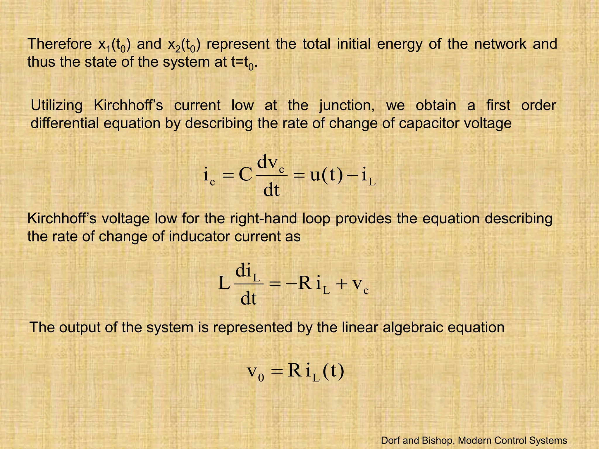 Therefore x1(t0) and x2(t0) represent the total initial energy of the network and
thus the state of the system at t=t0.
Utilizing Kirchhoff’s current low at the junction, we obtain a first order
differential equation by describing the rate of change of capacitor voltage
L
c
c i
)
t
(
u
dt
dv
C
i 


Kirchhoff’s voltage low for the right-hand loop provides the equation describing
the rate of change of inducator current as
c
L
L
v
i
R
dt
di
L 


The output of the system is represented by the linear algebraic equation
)
t
(
i
R
v L
0 
Dorf and Bishop, Modern Control Systems
 