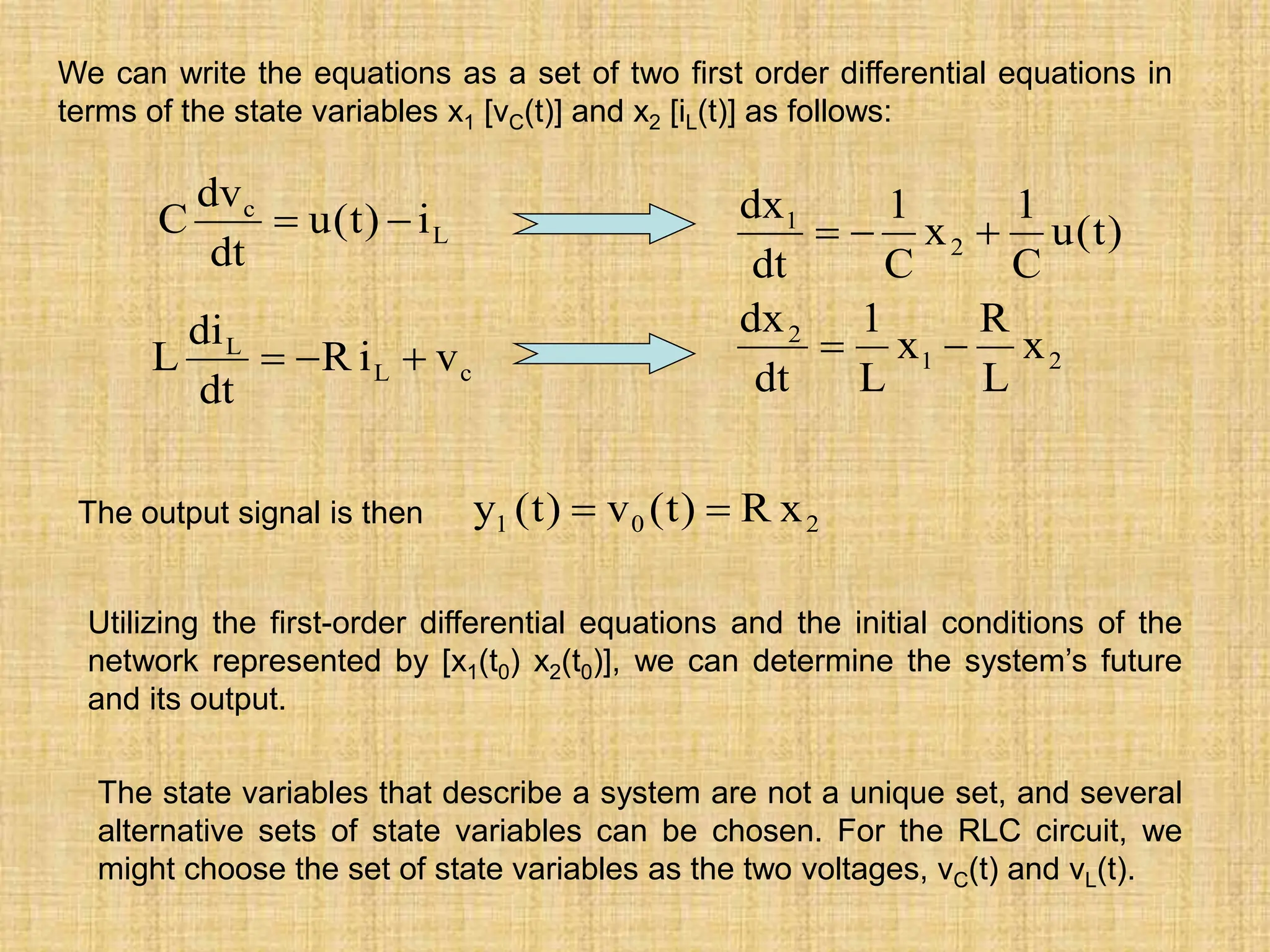 We can write the equations as a set of two first order differential equations in
terms of the state variables x1 [vC(t)] and x2 [iL(t)] as follows:
2
1
2
2
1
x
L
R
x
L
1
dt
dx
)
t
(
u
C
1
x
C
1
dt
dx





L
c
i
)
t
(
u
dt
dv
C 

c
L
L
v
i
R
dt
di
L 


The output signal is then 2
0
1 x
R
)
t
(
v
)
t
(
y 

Utilizing the first-order differential equations and the initial conditions of the
network represented by [x1(t0) x2(t0)], we can determine the system’s future
and its output.
The state variables that describe a system are not a unique set, and several
alternative sets of state variables can be chosen. For the RLC circuit, we
might choose the set of state variables as the two voltages, vC(t) and vL(t).
 