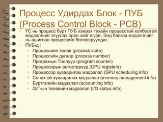 Ïðîöåññ Óäèðäàõ Áëîê - ÏÓÁ
(Process Control Block - PCB)
• ¯Ñ íü ïðîöåññ á¿ðò ÏÓÁ õýìýýõ òóõàéí ïðîöåññòîé õîëáîîòîé
  ìýäýýëëèéã àãóóëàõ îðîí çàéã ºãäºã. Ýíä áàéãàà ìýäýýëëèéã
  íü àøèãëàí ïðîöåññèéã áîëîâñðóóëäàã.
• ÏÓÁ-ä :
   • Ïðîöåññèéí òºëºâ (process state)
   • Ïðîöåññèéí äóãààð (process number)
   • Ïðîãðàìûí Òîîëóóð (program counter)
   • Ïðîöåññîðûí ðåãèñòåð¿¿ä (CPU registers)
   • Ïðîöåññîð õóâààðèëàõ ìýäýýëýë (SPU scheduling info)
   • Ñàíàõ îé õóâààðèëàõ ìýäýýëýë (memory management info)
   • Á¿ðòãýëèéí ìýäýýëýë (accounting info)
   • Î/Ã-ûí òºëºâèéí ìýäýýëýë (I/O status info)
 