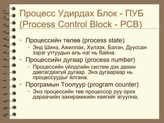 Ïðîöåññ Óäèðäàõ Áëîê - ÏÓÁ
(Process Control Block - PCB)
• Ïðîöåññèéí òºëºâ (process state)
  • Ýíä Øèíý, Àæèëëàõ, Õ¿ëýýõ, Áýëýí, Äóóññàí
    çýðýã óòãóóäûí àëü íýã íü áàéíà.
• Ïðîöåññèéí äóãààð (process number)
  • Ïðîöåññèéí ¿éëäëèéí ñèñòåì äýõ äàõèí
    äàâòàãäàõã¿é äóãààð. Ýíý äóãààðààð íü
    ïðîöåññóóäûã ÿëãàíà.
• Ïðîãðàìûí Òîîëóóð (program counter)
  • Ýíý ïðîöåññèéí òºâ ïðîöåññîð ðóó îðîõ
    äàðàà÷èéí çàõèðàìæèéí õàÿãèéã àãóóëíà.
 
