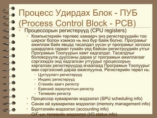 Ïðîöåññ Óäèðäàõ Áëîê - ÏÓÁ
(Process Control Block - PCB)
• Ïðîöåññîðûí ðåãèñòåð¿¿ä (CPU registers)
  • Êîìïüþòåðèéí òºðëººñ õàìààð÷ ýíý ðåãèñòåð¿¿äèéí òîî
    øèðõýã áîëîí õýìæýý íü ÿíç á¿ð áàéæ áîëíî. Ïðîãðàìûã
    àæèëëàæ áàéõ ÿâöàä òàñàëäàë ¿¿ñýí óã ïðîãðàìûã çîãñîîõ
    øààðäëàãà ãàðâàë òóõàéí ¿åä áàéñàí ðåãèñòð¿¿äèéí óòãûã
    Ïðîãðàìûí Òîîëóóðûí õàìò õàäãàëäàã. Òàñàëäëûã
    áîëîâñðóóëæ äóóññàíû äàðàà óã ïðîãðàìûí àæèëëàãààã
    ñýðãýýõäýý ýíä õàäãàëñàí óòãóóäûã ïðîöåññîðûí
    õàðãàëçàõ ðåãèñòåð¿¿äýä à÷ààëààä Ïðîãðàìûí Òîîëóóðûã
    ìºí ñýðãýýñíèé äàðàà àæèëëóóëíà. Ðåãèñòåðèéí òºðºë íü:
       •   Öóãëóóëàã÷ ðåãèñòåð¿¿ä
       •   Èíäåêñ ðåãèñòåð¿¿ä
       •   Ñòåêèéí çààã÷ ðåãèñòð
       •   Åðºíõèé çîðèóëàëòûí ðåãèñòð
       •   Òºëºâèéí ðåãèñòð
  •   Ïðîöåññîð õóâààðèëàõ ìýäýýëýë (SPU scheduling info)
  •   Ñàíàõ îé õóâààðèëàõ ìýäýýëýë (memory management info)
  •   Á¿ðòãýëèéí ìýäýýëýë (accounting info)
  •   Î/Ã-ûí òºëºâèéí ìýäýýëýë (I/O status info)
 