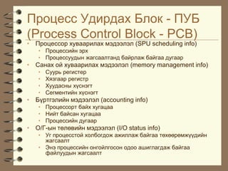 Ïðîöåññ Óäèðäàõ Áëîê - ÏÓÁ
(Process Control Block - PCB)
• Ïðîöåññîð õóâààðèëàõ ìýäýýëýë (SPU scheduling info)
   • Ïðîöåññèéí ýðõ
   • Ïðîöåññóóäûí æàãñààëòàíä áàéðëàæ áàéãàà äóãààð
• Ñàíàõ îé õóâààðèëàõ ìýäýýëýë (memory management info)
   •   Ñóóðü ðåãèñòåð
   •   Õÿçãààð ðåãèñòð
   •   Õóóäàñíû õ¿ñíýãò
   •   Ñåãìåíòèéí õ¿ñíýãò
• Á¿ðòãýëèéí ìýäýýëýë (accounting info)
   • Ïðîöåññîðò áàéõ õóãàöàà
   • Íèéò áàéñàí õóãàöàà
   • Ïðîöåññèéí äóãààð
• Î/Ã-ûí òºëºâèéí ìýäýýëýë (I/O status info)
   • Óã ïðîöåññòîé õîëáîãäîæ àæèëëàæ áàéãàà òºõººðºìæ¿¿äèéí
     æàãñààëò
   • Ýíý ïðîöåññèéí îíãîéëãîñîí îäîî àøèãëàãäàæ áàéãàà
     ôàéëóóäûí æàãñààëò
 