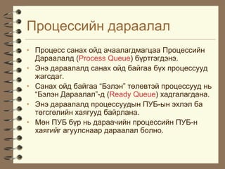 Ïðîöåññèéí äàðààëàë
• Ïðîöåññ ñàíàõ îéä à÷ààëàãäìàãöàà Ïðîöåññèéí
  Äàðààëàëä (Process Queue) á¿ðòãýãäýíý.
• Ýíý äàðààëàëä ñàíàõ îéä áàéãàà á¿õ ïðîöåññóóä
  æàãñäàã.
• Ñàíàõ îéä áàéãàà “Áýëýí” òºëºâòýé ïðîöåññóóä íü
  “Áýëýí Äàðààëàë”-ä (Ready Queue) õàäãàëàãäàíà.
• Ýíý äàðààëàëä ïðîöåññóóäûí ÏÓÁ-ûí ýõëýë áà
  òºãñãºëèéí õàÿãóóä áàéðëàíà.
• Ìºí ÏÓÁ á¿ð íü äàðàà÷èéí ïðîöåññèéí ÏÓÁ-í
  õàÿãèéã àãóóëñíààð äàðààëàë áîëíî.
 