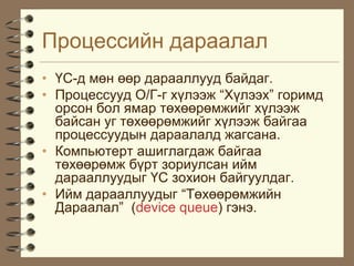 Ïðîöåññèéí äàðààëàë
• ¯Ñ-ä ìºí ººð äàðààëëóóä áàéäàã.
• Ïðîöåññóóä Î/Ã-ã õ¿ëýýæ “Õ¿ëýýõ” ãîðèìä
  îðñîí áîë ÿìàð òºõººðºìæèéã õ¿ëýýæ
  áàéñàí óã òºõººðºìæèéã õ¿ëýýæ áàéãàà
  ïðîöåññóóäûí äàðààëàëä æàãñàíà.
• Êîìïüþòåðò àøèãëàãäàæ áàéãàà
  òºõººðºìæ á¿ðò çîðèóëñàí èéì
  äàðààëëóóäûã ¯Ñ çîõèîí áàéãóóëäàã.
• Èéì äàðààëëóóäûã “Òºõººðºìæèéí
  Äàðààëàë” (device queue) ãýíý.
 