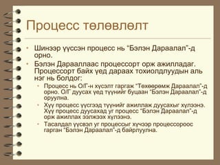 Ïðîöåññ òºëºâëºëò
• Øèíýýð ¿¿ññýí ïðîöåññ íü “Áýëýí Äàðààëàë”-ä
  îðíî.
• Áýëýí Äàðààëëààñ ïðîöåññîðò îðæ àæèëëàäàã.
  Ïðîöåññîðò áàéõ ¿åä äàðààõ òîõèîëäëóóäûí àëü
  íýã íü áîëäîã:
  • Ïðîöåññ íü Î/Ã-í õ¿ñýëò ãàðãàæ “Òºõººðºìæ Äàðààëàë”-ä
    îðíî. Î/Ã äóóñàõ ¿åä ò¿¿íèéã áóöààí “Áýëýí Äàðààëàë”-ä
    îðóóëíà.
  • Õ¿¿ ïðîöåññ ¿¿ñãýýä ò¿¿íèéã àæèëëàæ äóóñàõûã õ¿ëýýíý.
    Õ¿¿ ïðîöåññ äóóñàõàä óã ïðîöåññ “Áýëýí Äàðààëàë”-ä
    îðæ àæèëëàõ ýýëæýýõ õ¿ëýýíý.
  • Òàñàëäàë ¿¿ñâýë óã ïðîöåññûã õ¿÷ýýð ïðîöåññîðîîñ
    ãàðãàí “Áýëýí Äàðààëàë”-ä áàéðëóóëíà.
 