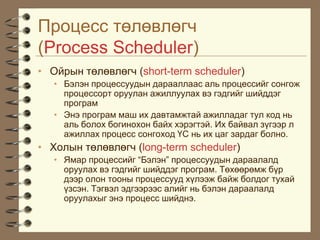 Ïðîöåññ òºëºâëºã÷
(Process Scheduler)
• Îéðûí òºëºâëºã÷ (short-term scheduler)
   • Áýëýí ïðîöåññóóäûí äàðààëëààñ àëü ïðîöåññèéã ñîíãîæ
     ïðîöåññîðò îðóóëàí àæèëëóóëàõ âý ãýäãèéã øèéääýã
     ïðîãðàì
   • Ýíý ïðîãðàì ìàø èõ äàâòàìæòàé àæèëëàäàã òóë êîä íü
     àëü áîëîõ áîãèíîõîí áàéõ õýðýãòýé. Èõ áàéâàë ç¿ãýýð ë
     àæèëëàõ ïðîöåññ ñîíãîõîä ¯Ñ íü èõ öàã çàðäàã áîëíî.
• Õîëûí òºëºâëºã÷ (long-term scheduler)
   • ßìàð ïðîöåññèéã “Áýëýí” ïðîöåññóóäûí äàðààëàëä
     îðóóëàõ âý ãýäãèéã øèéääýã ïðîãðàì. Òºõººðºìæ á¿ð
     äýýð îëîí òîîíû ïðîöåññóóä õ¿ëýýæ áàéæ áîëäîã òóõàé
     ¿çñýí. Òýãâýë ýäãýýðýýñ àëèéã íü áýëýí äàðààëàëä
     îðóóëàõûã ýíý ïðîöåññ øèéäíý.
 