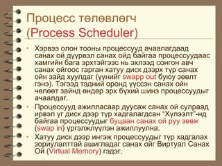 Ïðîöåññ òºëºâëºã÷
(Process Scheduler)
• Õýðâýý îëîí òîîíû ïðîöåññóóä à÷ààëàãäààä
  ñàíàõ îé ä¿¿ðâýë ñàíàõ îéä áàéãàà ïðîöåññóóäààñ
  õàìãèéí áàãà ýðõòýéãýýñ íü ýõëýýä ñîíãîí àâ÷
  ñàíàõ îéãîîñ ãàðãàí õàòóó äèñê äýýðõ ò¿ð ñàíàõ
  îéí çàéä õóóëäàã (¿¿íèéã swapp out áóþó çººëò
  ãýíý). Òýãýýä òýäíèé îðîíä ¿¿ññýí ñàíàõ îéí
  ÷ºëººò çàéíä ºíäºð ýðõ á¿õèé øèíý ïðîöåññóóäûã
  à÷ààëäàã.
• Ïðîöåññóóä àæèëëàñààð äóóñàæ ñàíàõ îé ñóëðààä
  èðâýë óã äèñê äýýð ò¿ð õàäãàëàãäñàí “Õ¿ëýýëò”-íä
  áàéãàà ïðîöåññóóäûã áóöààí ñàíàõ îé ðóó çººæ
  (swap in) ¿ðãýëæë¿¿ëýí àæèëëóóëíà.
• Õàòóó äèñê äýýð èíãýæ ïðîöåññóóäûã ò¿ð õàäãàëàõ
  çîðèóëàëòòàé àøèãëàäàã ñàíàõ îéã Âèðòóàë Ñàíàõ
  Îé (Virtual Memory) ãýäýã.
 
