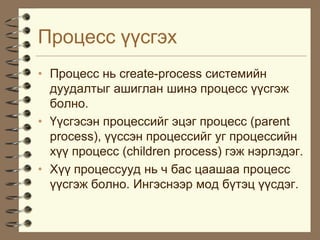 Ïðîöåññ ¿¿ñãýõ
• Ïðîöåññ íü create-process ñèñòåìèéí
  äóóäàëòûã àøèãëàí øèíý ïðîöåññ ¿¿ñãýæ
  áîëíî.
• ¯¿ñãýñýí ïðîöåññèéã ýöýã ïðîöåññ (parent
  process), ¿¿ññýí ïðîöåññèéã óã ïðîöåññèéí
  õ¿¿ ïðîöåññ (children process) ãýæ íýðëýäýã.
• Õ¿¿ ïðîöåññóóä íü ÷ áàñ öààøàà ïðîöåññ
  ¿¿ñãýæ áîëíî. Èíãýñíýýð ìîä á¿òýö ¿¿ñäýã.
 