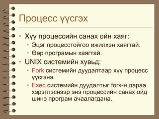 Ïðîöåññ ¿¿ñãýõ
• Õ¿¿ ïðîöåññèéí ñàíàõ îéí õàÿã:
  • Ýöýã ïðîöåññòîéãîî èæèëõýí õàÿãòàé.
  • ªºð ïðîãðàìûí õàÿãòàé.
• UNIX ñèñòåìèéí õóâüä:
  • Fork ñèñòåìèéí äóóäàëòààð õ¿¿ ïðîöåññ
    ¿¿ñãýíý.
  • Exec ñèñòåìèéí äóóäàëòûã fork-í äàðàà
    õýðýãëýñíýýð ýíý ïðîöåññèéí ñàíàõ îéä
    øèíý ïðîãðàì à÷ààëàãäàíà.
 