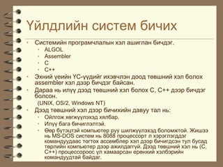 ¯éëäëèéí ñèñòåì áè÷èõ
• Ñèñòåìèéí ïðîãðàì÷ëàëûí õýë àøèãëàí áè÷äýã.
   •   ALGOL
   •   Assembler
   •   C
   •   C++
• Ýõíèé ¿åèéí ¯Ñ-¿¿äèéã èõýâ÷ëýí äîîä òºâøíèé õýë áîëîõ
  assembler õýë äýýð áè÷äýã áàéñàí.
• Äàðàà íü èë¿¿ äýýä òºâøíèé õýë áîëîõ Ñ, Ñ++ äýýð áè÷äýã
  áîëñîí.
   (UNIX, OS/2, Windows NT)
• Äýýä òºâøíèé õýë äýýð áè÷èõèéí äàâóó òàë íü:
   • Îéëãîæ õºãæ¿¿ëýõýä õÿëáàð.
   • Èë¿¿ áàãà áè÷èãëýëòýé.
   • ªºð á¿òýöòýé êîìïüþòåð ðóó øèëæ¿¿ëýõýä áîëîìæòîé. Æèøýý
     íü MS-DOS ñèñòåì íü 8088 ïðîöåññîðò ë õýðýãëýãääýã
     êîìàíäóóäààñ òîãòîõ àññåìáëåð õýë äýýð áè÷èãäñýí òóë áóñàä
     òºðëèéí êîìïüþòåð äýýð àæèëäàãã¿é. Äýýä òºâøíèé õýë íü (C,
     C++) ïðîöåññîðîîñ ¿ë õàìààðñàí åðºíõèé õýëáýðèéí
     êîìàíäóóäòàé áàéäàã.
 