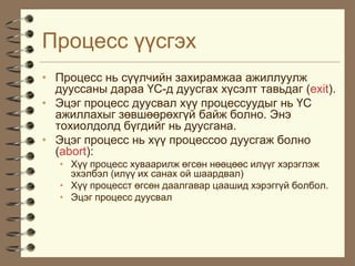 Ïðîöåññ ¿¿ñãýõ
• Ïðîöåññ íü ñ¿¿ë÷èéí çàõèðàìæàà àæèëëóóëæ
  äóóññàíû äàðàà ¯Ñ-ä äóóñãàõ õ¿ñýëò òàâüäàã (exit).
• Ýöýã ïðîöåññ äóóñâàë õ¿¿ ïðîöåññóóäûã íü ¯Ñ
  àæèëëàõûã çºâøººðºõã¿é áàéæ áîëíî. Ýíý
  òîõèîëäîëä á¿ãäèéã íü äóóñãàíà.
• Ýöýã ïðîöåññ íü õ¿¿ ïðîöåññîî äóóñãàæ áîëíî
  (abort):
   • Õ¿¿ ïðîöåññ õóâààðèëæ ºãñºí íººöººñ èë¿¿ã õýðýãëýæ
     ýõýëáýë (èë¿¿ èõ ñàíàõ îé øààðäâàë)
   • Õ¿¿ ïðîöåññò ºãñºí äààëãàâàð öààøèä õýðýãã¿é áîëáîë.
   • Ýöýã ïðîöåññ äóóñâàë
 