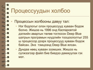 Ïðîöåññóóäûí õîëáîî
• Ïðîöåññûí õîëáîîíû äàâóó òàë:
  • Íýã áîäëîãûã îëîí ïðîöåññóóä õóâààí áîäîæ
    áîëíî. Æèøýý íü 1996 îíä Êàñïàðîâòîé
    äýëõèéí àâàðãûí òºëºº òîãëîñîí Deep Blue
    øàòðûí ïðîãðàìûí í¿¿äëèéí òîîöîîëîëòûã 255
    ø ïðîöåññîð äýýðõ ïðîöåññóóä õóâààí áîäîæ
    áàéñàí. Ýíý òýìöýýíä Deep Blue ÿëñàí.
  • Äóíäàà íººö õóâààí ýçýìøèõ. Æèøýý íü
    ñ¿ëæýýãýýð ôàéë áèå áèåäýý äàìæóóëàõ ãýõ
    ìýò.
 