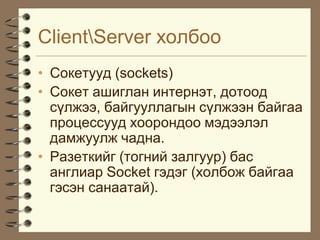 ClientServer õîëáîî
• Ñîêåòóóä (sockets)
• Ñîêåò àøèãëàí èíòåðíýò, äîòîîä
  ñ¿ëæýý, áàéãóóëëàãûí ñ¿ëæýýí áàéãàà
  ïðîöåññóóä õîîðîíäîî ìýäýýëýë
  äàìæóóëæ ÷àäíà.
• Ðàçåòêèéã (òîãíèé çàëãóóð) áàñ
  àíãëèàð Socket ãýäýã (õîëáîæ áàéãàà
  ãýñýí ñàíààòàé).
 