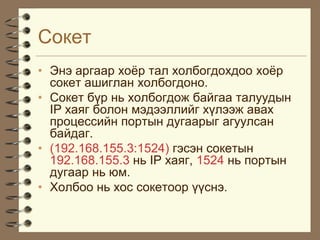 Ñîêåò
• Ýíý àðãààð õî¸ð òàë õîëáîãäîõäîî õî¸ð
  ñîêåò àøèãëàí õîëáîãäîíî.
• Ñîêåò á¿ð íü õîëáîãäîæ áàéãàà òàëóóäûí
  IP õàÿã áîëîí ìýäýýëëèéã õ¿ëýýæ àâàõ
  ïðîöåññèéí ïîðòûí äóãààðûã àãóóëñàí
  áàéäàã.
• (192.168.155.3:1524) ãýñýí ñîêåòûí
  192.168.155.3 íü IP õàÿã, 1524 íü ïîðòûí
  äóãààð íü þì.
• Õîëáîî íü õîñ ñîêåòîîð ¿¿ñíý.
 