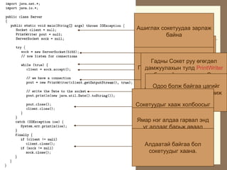 Java äýýð áè÷ñýí “Öàã
  õàðèóëàã÷” ñåðâåðèéí êîä.
Àøèãëàõ ñîêåòóóäàà çàðëàæ
           áàéíà
  Ýíý ñåðâåð ð¿¿ õîëáîãäñîí
  ïðîöåññ ðóó îäîî áîëæ
   5155 ïîðò äýýð àæèëëàõ
  áàéãàà öàãèéã äàìæóóëíà.
ÎäîîÃàäíû Ñîêåò ðóóáàéíà.
 Ñåðâåð ñîêåò õèéí ãàäíààñ
       äàâòàëò ¿¿ñãýæ ºãºãäºë
       êëèåíò ïðîöåññ
 Ãàäíààñ õîëáîãäîõ ñîêåòûã
   äàìæóóëàõûí òóëä PrintWriter
  Õî¸ð ïðîöåññûí õîîðîíäûí
    õîëáîãäîõûãàøèãëàíà. Ýíý
      îáüåêòèéã õ¿ëýýíý.
  õîëáîîãõ¿ëýýæ àâíà.
      ýíä Ñîêåòîîð ã¿éöýòãýæ
     îáüåêòèéã àøèãëàí ñåðâåð
  áàéíà.
       Îäîî áîëæ áàéãàà öàãèéã
   ìààíü ýíãèéí println ôóíêöèéã
      êëèåíòèéí ñîêåòñîêåò ðóó
      àøèãëàí ãàäíû ðóó áè÷èæ
               áàéíà.
       ºãºãäºë îðóóëæ ÷àäíà.
Ñîêåòóóäûã õààæ õîëáîîñûã
         òàñëàíà.
ßìàð íýã àëäàà ãàðâàë ýíä
  óã àëäààã áàðüæ àâààä
      õýâëýæ ¿ç¿¿ëíý.
   Àëäààòàé áàéãàà áîë
    ñîêåòóóäûã õààíà.
 