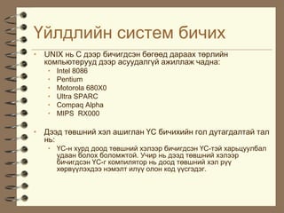¯éëäëèéí ñèñòåì áè÷èõ
• UNIX íü Ñ äýýð áè÷èãäñýí áºãººä äàðààõ òºðëèéí
  êîìïüþòåðóóä äýýð àñóóäàëã¿é àæèëëàæ ÷àäíà:
   •   Intel 8086
   •   Pentium
   •   Motorola 680X0
   •   Ultra SPARC
   •   Compaq Alpha
   •   MIPS RX000

• Äýýä òºâøíèé õýë àøèãëàí ¯Ñ áè÷èõèéí ãîë äóòàãäàëòàé òàë
  íü:
   • ¯Ñ-í õóðä äîîä òºâøíèé õýëýýð áè÷èãäñýí ¯Ñ-òýé õàðüöóóëáàë
     óäààí áîëîõ áîëîìæòîé. Ó÷èð íü äýýä òºâøíèé õýëýýð
     áè÷èãäñýí ¯Ñ-ã êîìïèëÿòîð íü äîîä òºâøíèé õýë ð¿¿
     õºðâ¿¿ëýõäýý íýìýëò èë¿¿ îëîí êîä ¿¿ñãýäýã.
 