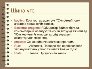 Øèíý ¿ãñ
• booting: Êîìïüþòåð àñàíãóóò ¯Ñ-í öºìèéã îëæ
  à÷ààëàõ ïðîöåññèéã õýëäýã.
• Bootstrap program: ROM äîòîð áàéäàã áºãººä
  êîìïüþòåðèéã àñàíãóóò õàìãèéí ò¿ð¿¿íä àæèëëààä
  ¯Ñ-í êåðíåëèéã îëæ ñàíàõ îéä à÷ààëàí
  àæèëëóóëäàã õýñýã êîä.
• process: Ñàíàõ îéä à÷ààëàãäñàí ïðîãðàì.
• Run:       Àæèëëàõ. Ïðîöåññ òºâ ïðîöåññîðîîð
  ¿éë÷ë¿¿ëæ áàéõ ¿åèéã àæèëëàæ áàéíà ãýäýã.
• State:     Òºëºâ. Ïðîöåññèéí òºëºâ.
 