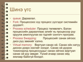 Øèíý ¿ãñ
• queue: Äàðààëàë.
• Fork: Ïðîöåññîîñ õ¿¿ ïðîöåññ ¿¿ñãýäýã ñèñòåìèéí
  äóóäàëò.
• Process scheduler: Ïðîöåññ òºëºâëºã÷. Áýëýí
  ïðîöåññèéí äàðààëëààñ àëèéã íü ïðîöåññîð ðóó
  îðóóëæ àæèëëóóëàõ âý ãýäãèéã ñîíãîã÷ ïðîãðàì.
• Process Swapping:      Ïðîöåññèéã ñàíàõ îéãîîñ
  äèñê ð¿¿ çººõèéã õýëíý.
• Virtual memory: Âèðòóàë ñàíàõ îé. Ñàíàõ îéí õàòóó
  äèñêýí äýýðõ õýñãèéã õýëäýã. Ñàíàõ îé ä¿¿ðýõ
  òîõèîëäîëä ïðîöåññóóäûã ñàíàõ îéãîîñ âèðòóàë
  ñàíàõ îé ðóó çººäºã. ¯¿íèé à÷ààð ñàíàõ îéä
  õÿçãààð áàéõã¿é áîëäîã.
 