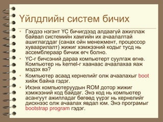 ¯éëäëèéí ñèñòåì áè÷èõ
• Ãýõäýý íýãýíò ¯Ñ áè÷èãäýýä àëäààã¿é àæèëëàæ
  áàéâàë ñèñòåìèéí õàìãèéí èõ à÷ààëàëòàé
  àøèãëàãääàã (ñàíàõ îéí ìåíåæìåíò, ïðîöåññîð
  õóâààðèëàëò) æèæèã õýìæýýíèé êîäûã òóñä íü
  àññåìáëåðààð áè÷èæ ºã÷ áîëíî.
• ¯Ñ-ã áè÷ñýíèé äàðàà êîìïüþòåðò ñóóëãàæ ºãíº.
  Êîìïüþòåð íü kernel-ã õààíààñ à÷ààëàõàà ÿàæ
  ìýäýõ âý?
• Êîìïüþòåð àñààä êåðíåëèéã îëæ à÷ààëàõûã boot
  õèéæ áàéíà ãýäýã.
• Èõýíõ êîìïüþòåðóóäûí ROM äîòîð æèæèã
  õýìæýýíèé êîä áàéäàã. Ýíý êîä íü êîìïüþòåð
  àñàíãóóò àæèëëàäàã áºãººä ¿¿ðýã íü êåðíåëèéã
  äèñêíýýñ îëæ à÷ààëàõ ÿâäàë þì. Ýíý ïðîãðàìûã
  bootstrap program ãýäýã.
 