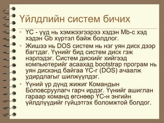 ¯éëäëèéí ñèñòåì áè÷èõ
• ¯Ñ - ¿¿ä íü õýìæýýãýýðýý õýäýí Mb-c õýä
  õýäýí Gb õ¿ðòýë áàéæ áîëäëîã.
• Æèøýý íü DOS ñèñòåì íü íýã óÿí äèñê äýýð
  áàãòäàã. ¯¿íèéã áèä ñèñòåì äèñê ãýæ
  íýðëýäýã. Ñèñòåì äèñêèéã õèéãýýä
  êîìïüþòåðèéã àñààõàä bootstrap ïðîãðàì íü
  óÿí äèñêýíä áàéãàà ¯Ñ-ã (DOS) à÷ààëæ
  óäèðäëàãûã øèëæ¿¿ëäýã.
• ¯¿íèé ¿ð ä¿íä æèæèã Êîìàíäûí
  Áîëîâñðóóëàã÷ ãàð÷ èðäýã. ¯¿íèéã àøèãëàí
  ãàðààð êîìàíä ºãñíººð ¯Ñ-í ýíãèéí
  ¿éëäë¿¿äèéã ã¿éöýòãýõ áîëîìæòîé áîëäîã.
 