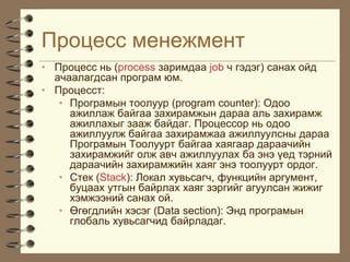 Ïðîöåññ ìåíåæìåíò
• Ïðîöåññ íü (process çàðèìäàà job ÷ ãýäýã) ñàíàõ îéä
  à÷ààëàãäñàí ïðîãðàì þì.
• Ïðîöåññò:
   • Ïðîãðàìûí òîîëóóð (program counter): Îäîî
     àæèëëàæ áàéãàà çàõèðàìæûí äàðàà àëü çàõèðàìæ
     àæèëëàõûã çààæ áàéäàã. Ïðîöåññîð íü îäîî
     àæèëëóóëæ áàéãàà çàõèðàìæàà àæèëëóóëñíû äàðàà
     Ïðîãðàìûí Òîîëóóðò áàéãàà õàÿãààð äàðàà÷èéí
     çàõèðàìæèéã îëæ àâ÷ àæèëëóóëàõ áà ýíý ¿åä òýðíèé
     äàðàà÷èéí çàõèðàìæèéí õàÿã ýíý òîîëóóðò îðäîã.
   • Còåê (Stack): Ëîêàë õóâüñàã÷, ôóíêöèéí àðãóìåíò,
     áóöààõ óòãûí áàéðëàõ õàÿã çýðãèéã àãóóëñàí æèæèã
     õýìæýýíèé ñàíàõ îé.
   • ªãºãäëèéí õýñýã (Data section): Ýíä ïðîãðàìûí
     ãëîáàëü õóâüñàã÷èä áàéðëàäàã.
 
