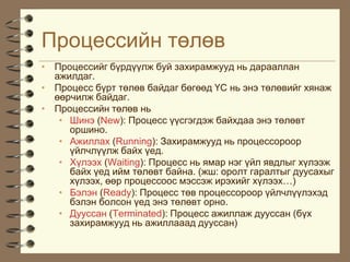 Ïðîöåññèéí òºëºâ
• Ïðîöåññèéã á¿ðä¿¿ëæ áóé çàõèðàìæóóä íü äàðààëëàí
  àæèëäàã.
• Ïðîöåññ á¿ðò òºëºâ áàéäàã áºãººä ¯Ñ íü ýíý òºëºâèéã õÿíàæ
  ººð÷èëæ áàéäàã.
• Ïðîöåññèéí òºëºâ íü
   • Øèíý (New): Ïðîöåññ ¿¿ñãýãäýæ áàéõäàà ýíý òºëºâò
     îðøèíî.
   • Àæèëëàõ (Running): Çàõèðàìæóóä íü ïðîöåññîðîîð
     ¿éë÷ë¿¿ëæ áàéõ ¿åä.
   • Õ¿ëýýõ (Waiting): Ïðîöåññ íü ÿìàð íýã ¿éë ÿâäëûã õ¿ëýýæ
     áàéõ ¿åä èéì òºëºâò áàéíà. (æø: îðîëò ãàðàëòûã äóóñàõûã
     õ¿ëýýõ, ººð ïðîöåññîîñ ìýññýæ èðýõèéã õ¿ëýýõ…)
   • Áýëýí (Ready): Ïðîöåññ òºâ ïðîöåññîðîîð ¿éë÷ë¿¿ëýõýä
     áýëýí áîëñîí ¿åä ýíý òºëºâò îðíî.
   • Äóóññàí (Terminated): Ïðîöåññ àæèëëàæ äóóññàí (á¿õ
     çàõèðàìæóóä íü àæèëëàààä äóóññàí)
 