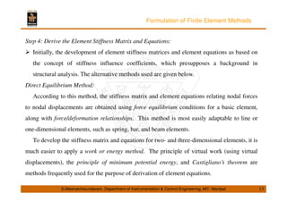 Formulation of Finite Element Methods 
Step 4: Derive the Element Stiffness Matrix and Equations: 
 Initially, the development of element stiffness matrices and element equations as based on 
the concept of stiffness influence coefficients, which presupposes a background in 
structural analysis. The alternative methods used are given below. 
Direct Equilibrium Method: 
According to this method, the stiffness matrix and element equations relating nodal forces 
to nodal displacements are obtained using force equilibrium conditions for a basic element, 
along with force/deformation relationships. This method is most easily adaptable to line or 
one-dimensional elements, such as spring, bar, and beam elements. 
To develop the stiffness matrix and equations for two- and three-dimensional elements, it is 
much easier to apply a work or energy method. The principle of virtual work (using virtual 
displacements), the principle of minimum potential energy, and Castigliano’s theorem are 
methods frequently used for the purpose of derivation of element equations. 
S.Meenatchisundaram, Department of Instrumentation  Control Engineering, MIT, Manipal 13 
 