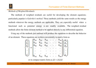 Formulation of Finite Element Methods 
Methods of Weighted Residuals: 
The methods of weighted residuals are useful for developing the element equations; 
particularly popular is Galerkin’s method. These methods yield the same results as the energy 
methods wherever the energy methods are applicable. They are especially useful when a 
functional such as potential energy is not readily available. The weighted residual 
methods allow the finite element method to be applied directly to any differential equation. 
Using any of the methods just outlined will produce the equations to describe the behavior 
of an element. These equations are written conveniently in matrix form as 
or in compact matrix form as {f} = [k]{d} 
S.Meenatchisundaram, Department of Instrumentation  Control Engineering, MIT, Manipal 14 
 