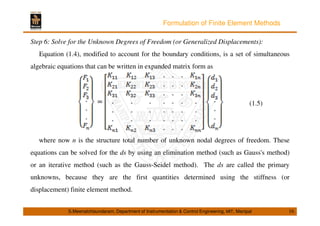 Formulation of Finite Element Methods 
Step 6: Solve for the Unknown Degrees of Freedom (or Generalized Displacements): 
Equation (1.4), modified to account for the boundary conditions, is a set of simultaneous 
algebraic equations that can be written in expanded matrix form as 
(1.5) 
where now n is the structure total number of unknown nodal degrees of freedom. These 
equations can be solved for the ds by using an elimination method (such as Gauss's method) 
or an iterative method (such as the Gauss-Seidel method). The ds are called the primary 
unknowns, because they are the first quantities determined using the stiffness (or 
displacement) finite element method. 
S.Meenatchisundaram, Department of Instrumentation  Control Engineering, MIT, Manipal 16 
 