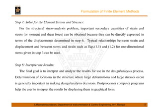 Formulation of Finite Element Methods 
Step 7: Solve for the Element Strains and Stresses: 
For the structural stress-analysis problem, important secondary quantities of strain and 
stress (or moment and shear force) can be obtained because they can be directly expressed in 
terms of the displacements determined in step 6. Typical relationships between strain and 
displacement and between stress and strain such as Eqs.(1.1) and (1.2) for one-dimensional 
stress given in step 3 can be used. 
Step 8: Interpret the Results: 
The final goal is to interpret and analyze the results for use in the design/analysis process. 
Determination of locations in the structure where large deformations and large stresses occur 
is generally important in making design/analysis decisions. Postprocessor computer programs 
help the user to interpret the results by displaying them in graphical form. 
S.Meenatchisundaram, Department of Instrumentation  Control Engineering, MIT, Manipal 17 
 