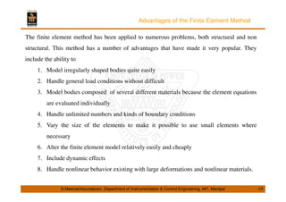 Advantages of the Finite Element Method 
The finite element method has been applied to numerous problems, both structural and non 
structural. This method has a number of advantages that have made it very popular. They 
include the ability to 
1. Model irregularly shaped bodies quite easily 
2. Handle general load conditions without difficult 
3. Model bodies composed of several different materials because the element equations 
are evaluated individually 
4. Handle unlimited numbers and kinds of boundary conditions 
5. Vary the size of the elements to make it possible to use small elements where 
necessary 
6. Alter the finite element model relatively easily and cheaply 
7. Include dynamic effects 
8. Handle nonlinear behavior existing with large deformations and nonlinear materials. 
S.Meenatchisundaram, Department of Instrumentation  Control Engineering, MIT, Manipal 19 
 