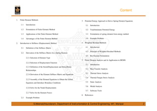 Content 
1. Finite Element Methods 
1.1 Introduction 
1.2 Formulation of Finite Element Method 
1.3 Applications of the Finite Element Method 
1.4 Advantages of the Finite Element Method 
2. Introduction to Stiffness (Displacement) Method 
2.1 Definition of the Stiffness Matrix 
2.2 Derivation of the Stiffness Matrix for a Spring Element 
2.2.1 Selection of Element Type 
2.2.2 Selection of Displacement Function 
2.2.3 Definition of the Strain/Displacement and Stress/Strain 
Relationships 
2.2.4 Derivation of the Element Stiffness Matrix and Equations 
2.2.5 Assembly of the Element Equations to Obtain the Global 
Equations and Introduce Boundary Conditions 
2.2.6 Solve for the Nodal Displacements 
2.2.7 Solve for the Element Forces 
2.3 Example Problem 
3 Potential Energy Approach to Derive Spring Element Equations 
3.1 Introduction 
3.2 Total/minimum Potential Energy 
3.3 Formulation of spring element from energy method 
3.4 Example Problem 
4 Weighted Residual Methods 
4.1 Introduction 
4.2 Principle of Weighted Residual Methods 
4.3 Bar Element Formulation 
5 Finite Element Analysis and its Application in MEMS 
5.1 Introduction 
5.2 Heat Transfer Analysis 
5.3 Thermal Stress Analysis 
5.4 Thermal Fatigue Stress Analysis 
5.5 Static Analysis 
5.6 Modal Analysis 
5.7 Software Tools 
6 References 
S.Meenatchisundaram, Department of Instrumentation & Control Engineering, MIT, Manipal 2 
 