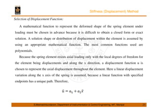 Stiffness (Displacement) Method 
Selection of Displacement Function: 
A mathematical function to represent the deformed shape of the spring element under 
loading must be chosen in advance because it is difficult to obtain a closed form or exact 
solution. A solution shape or distribution of displacement within the element is assumed by 
using an appropriate mathematical function. The most common functions used are 
polynomials. 
Because the spring element resists axial loading only with the local degrees of freedom for 
the element being displacements and along the x direction, a displacement function u is 
chosen to represent the axial displacement throughout the element. Here a linear displacement 
variation along the x axis of the spring is assumed, because a linear function with specified 
endpoints has a unique path. Therefore, 
S.Meenatchisundaram, Department of Instrumentation  Control Engineering, MIT, Manipal 23 
 