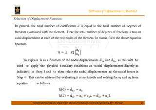 Stiffness (Displacement) Method 
Selection of Displacement Function: 
In general, the total number of coefficients a is equal to the total number of degrees of 
freedom associated with the element. Here the total number of degrees of freedom is two-an 
axial displacement at each of the two nodes of the element. In matrix form the above equation 
becomes 
S.Meenatchisundaram, Department of Instrumentation  Control Engineering, MIT, Manipal 24 
 