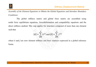 Stiffness (Displacement) Method 
Assembly of the Element Equations to Obtain the Global Equations and Introduce Boundary 
Conditions: 
The global stiffness matrix and global force matrix are assembled using 
nodal force equilibrium equations, force/deformation and compatibility equations and the 
direct stiffness method. This step applies for structures composed of more than one element 
such that 
where k and f are now element stiffness and force matrices expressed in a global reference 
frame. 
S.Meenatchisundaram, Department of Instrumentation  Control Engineering, MIT, Manipal 28 
 