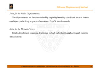 Stiffness (Displacement) Method 
Solve for the Nodal Displacements: 
The displacements are then determined by imposing boundary conditions, such as support 
conditions, and solving a system of equations, F = Kd, simultaneously. 
Solve for the Element Forces: 
Finally, the element forces are determined by back-substitution, applied to each element, 
into equations. 
S.Meenatchisundaram, Department of Instrumentation  Control Engineering, MIT, Manipal 29 
 