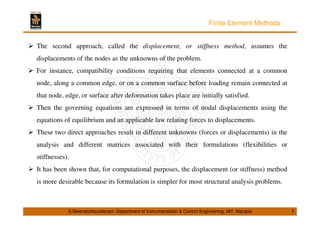 Finite Element Methods 
 The second approach, called the displacement, or stiffness method, assumes the 
displacements of the nodes as the unknowns of the problem. 
 For instance, compatibility conditions requiring that elements connected at a common 
node, along a common edge, or on a common surface before loading remain connected at 
that node, edge, or surface after deformation takes place are initially satisfied. 
 Then the governing equations are expressed in terms of nodal displacements using the 
equations of equilibrium and an applicable law relating forces to displacements. 
 These two direct approaches result in different unknowns (forces or displacements) in the 
analysis and different matrices associated with their formulations (flexibilities or 
stiffnesses). 
 It has been shown that, for computational purposes, the displacement (or stiffness) method 
is more desirable because its formulation is simpler for most structural analysis problems. 
S.Meenatchisundaram, Department of Instrumentation  Control Engineering, MIT, Manipal 5 
 