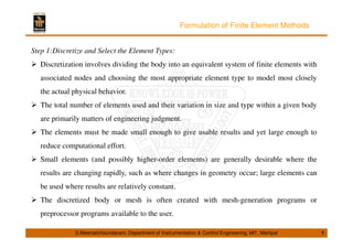 Formulation of Finite Element Methods 
Step 1:Discretize and Select the Element Types: 
 Discretization involves dividing the body into an equivalent system of finite elements with 
associated nodes and choosing the most appropriate element type to model most closely 
the actual physical behavior. 
 The total number of elements used and their variation in size and type within a given body 
are primarily matters of engineering judgment. 
 The elements must be made small enough to give usable results and yet large enough to 
reduce computational effort. 
 Small elements (and possibly higher-order elements) are generally desirable where the 
results are changing rapidly, such as where changes in geometry occur; large elements can 
be used where results are relatively constant. 
 The discretized body or mesh is often created with mesh-generation programs or 
preprocessor programs available to the user. 
S.Meenatchisundaram, Department of Instrumentation  Control Engineering, MIT, Manipal 8 
 