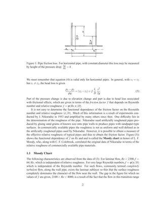 Figure 1: Pipe friction loss. For horizontal pipe, with constant diameter this loss may be measured
by height of the pressure drop: ∆p
ρg = h
We must remember that equation (4) is valid only for horizontal pipes. In general, with v1 = v2
but z1 = z2, the head loss is given
p1 − p2
ρg
= (z2 −z1)+ f
L
D
v2
2g
(5)
Part of the pressure change is due to elevation change and part is due to head loss associated
with frictional effects, which are given in terms of the friction factor f that depends on Reynolds
number and relative roughness f = ϕ(Re,ε/D).
It is not easy to determine the functional dependence of the friction factor on the Reynolds
number and relative roughness (ε/D). Much of this information is a result of experiments con-
ducted by J. Nikuradse in 1933 and ampliﬁed by many others since then. One difﬁculty lies in
the determination of the roughness of the pipe. Nikuradse used artiﬁcially roughened pipes pro-
duced by gluing sand grains of known size onto pipe walls to produce pipes with sandpaper-type
surfaces. In commercially available pipes the roughness is not as uniform and well deﬁned as in
the artiﬁcially roughened pipes used by Nikuradse. However, it is possible to obtain a measure of
the effective relative roughness of typical pipes and thus to obtain the friction factor. Figure (3))
shows the functional dependence of f on Re and and is called the Moody chart in honor of L. F.
Moody, who, along with C. F. Colebrook, correlated the original data of Nikuradse in terms of the
relative roughness of commercially available pipe materials.
1.1 Moody Chart
The following characteristics are observed from the data of (3). For laminar ﬂow, Re < 2300, f =
64/Re, which is independent of relative roughness. For very large Reynolds numbers, f = ϕ(ε/D)
which is independent of the Reynolds number. For such ﬂows, commonly termed completely
turbulent ﬂow, along the wall pipe, exists the laminar sublayer so thin that the surface roughness
completely dominates the character of the ﬂow near the wall. The gap in the ﬁgure for which no
values of f are given, 2100 < Re < 4000, is a result of the fact that the ﬂow in this transition range
2
 