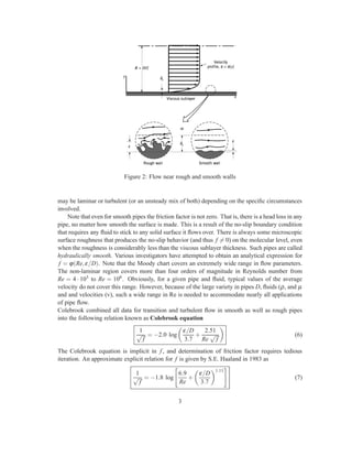 Figure 2: Flow near rough and smooth walls
may be laminar or turbulent (or an unsteady mix of both) depending on the speciﬁc circumstances
involved.
Note that even for smooth pipes the friction factor is not zero. That is, there is a head loss in any
pipe, no matter how smooth the surface is made. This is a result of the no-slip boundary condition
that requires any ﬂuid to stick to any solid surface it ﬂows over. There is always some microscopic
surface roughness that produces the no-slip behavior (and thus f = 0) on the molecular level, even
when the roughness is considerably less than the viscous sublayer thickness. Such pipes are called
hydraulically smooth. Various investigators have attempted to obtain an analytical expression for
f = ϕ(Re,ε/D). Note that the Moody chart covers an extremely wide range in ﬂow parameters.
The non-laminar region covers more than four orders of magnitude in Reynolds number from
Re = 4 · 103 to Re = 108. Obviously, for a given pipe and ﬂuid, typical values of the average
velocity do not cover this range. However, because of the large variety in pipes D, ﬂuids (ρ, and µ
and and velocities (v), such a wide range in Re is needed to accommodate nearly all applications
of pipe ﬂow.
Colebrook combined all data for transition and turbulent ﬂow in smooth as well as rough pipes
into the following relation known as Colebrook equation
1
√
f
= −2.0 log
ε/D
3.7
+
2.51
Re
√
f
(6)
The Colebrook equation is implicit in f, and determination of friction factor requires tedious
iteration. An approximate explicit relation for f is given by S.E. Haaland in 1983 as
1
√
f
= −1.8 log
6.9
Re
+
ε/D
3.7
1.11
(7)
3
 