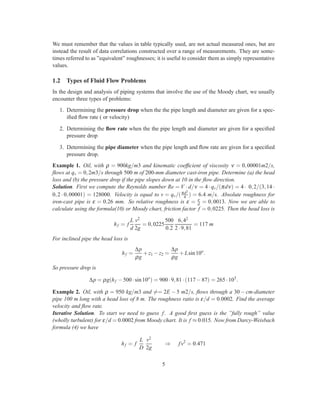 We must remember that the values in table typically used, are not actual measured ones, but are
instead the result of data correlations constructed over a range of measurements. They are some-
times referred to as ”equivalent” roughnesses; it is useful to consider them as simply representative
values.
1.2 Types of Fluid Flow Problems
In the design and analysis of piping systems that involve the use of the Moody chart, we usually
encounter three types of problems:
1. Determining the pressure drop when the the pipe length and diameter are given for a spec-
iﬁed ﬂow rate ( or velocity)
2. Determining the ﬂow rate when the the pipe length and diameter are given for a speciﬁed
pressure drop
3. Determining the pipe diameter when the pipe length and ﬂow rate are given for a speciﬁed
pressure drop.
Example 1. Oil, with ρ = 900kg/m3 and kinematic coefﬁcient of viscosity ν = 0,00001m2/s,
ﬂows at qv = 0,2m3/s through 500 m of 200-mm diameter cast-iron pipe. Determine (a) the head
loss and (b) the pressure drop if the pipe slopes down at 10 in the ﬂow direction.
Solution. First we compute the Reynolds number Re = V · d/ν = 4· qv/(πdν) = 4· 0,2/(3,14·
0,2 · 0,00001) = 128000. Velocity is equal to v = qv/(πd2
4 ) = 6.4 m/s. Absolute roughness for
iron-cast pipe is ε = 0.26 mm. So relative roughness is ε = ε
d = 0,0013. Now we are able to
calculate using the formula(10) or Moody chart, friction factor f = 0,0225. Then the head loss is
hf = f
L
d
v2
2g
= 0,0225
500
0.2
6,42
2·9,81
= 117 m
For inclined pipe the head loss is
hf =
∆p
ρg
+z1 −z2 =
∆p
ρg
+Lsin10o
.
So pressure drop is
∆p = ρg(hf −500·sin10o
) = 900·9,81·(117−87) = 265·103
.
Example 2. Oil, with ρ = 950 kg/m3 and == 2E − 5 m2/s, ﬂows through a 30− cm-diameter
pipe 100 m long with a head loss of 8 m. The roughness ratio is ε/d = 0.0002. Find the average
velocity and ﬂow rate.
Iterative Solution. To start we need to guess f. A good ﬁrst guess is the ”fully rough” value
(wholly turbulent) for ε/d = 0.0002 from Moody chart. It is f ≈ 0.015. Now from Darcy-Weisbach
formula (4) we have
hf = f
L
D
v2
2g
⇒ fv2
= 0.471
5
 