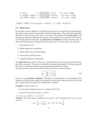 f ≈ 0.015 v = 0.471/0.014 = 5.8 m/s Re = vd/ν ≈ 87000
fnew(87000) = 0.0195 v = 0.471/0.0195 = 4.91 m/s Re = vd/ν ≈ 73700
fnew(73700) = 0.0201 v = 0.471/0.0201 = 4.84 m/s Re = vd/ν ≈ 72600
f(72600) = 0.0201, so we can accept v = 4,84 m/s, qv = v(πd2
4 ) = 0,342 m3/s.
1.3 Minor losses
For any pipe system, in addition to the Moody-type friction loss computed for the length of pipe.
Most pipe systems consist of considerably more than straight pipes. These additional components
add to the overall head loss of the system. Such losses are generally termed minor losses, with
the apparent implication being that the majority of the system loss is associated with the friction
in the straight portions of the pipes, the major losses or local losses. In many cases this is true. In
other cases the minor losses are greater than the major losses. The minor losses may raised by
1. Pipe entrance or exit
2. Sudden expansion or contraction
3. Bends, elbows, tees, and other ﬁttings
4. Valves,open or partially closed
5. Gradual expansions or contractions
The major losses may not be so minor; e.g., a partially closed valve can cause a greater pressure
drop than a long pipe. The losses are commonly measured experimentally. The data, especially
for valves, are somewhat dependent upon the particular manufacturers design.
The most common method used to determine these head losses or pressure drops
hL =
∆p
ρg
= KL
v2
2g
(10)
where KL means (local) loss coefﬁcient. Although KL is dimensionless, it is not correlated in the
literature with the Reynolds number and roughness ratio but rather simply with the raw size of the
pipe. Almost all data are reported for turbulent-ﬂow conditions.
Example 3. Find (see ﬁgure 5.)
1. the discharge through the pipeline as in ﬁgure for H=10 m
2. determine the head loss H1 for qv = 60 l/s.
D = 0.15m, ε
D = 0,0017, ν = 1,01·10−6.
Solution. The energy equation applied between points 1 and 2 including all the losses, can be
written as
H1 =
v2
2g
+ f
L
D
v2
2g
+(K1 +K2 +K3 +K4)
v2
2g
6
 