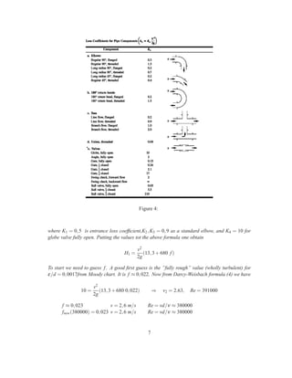 Figure 4:
where K1 = 0,5 is entrance loss coefﬁcient,K2,K3 = 0,9 as a standard elbow, and K4 = 10 for
globe valve fully open. Putting the values tot the above formula one obtain
H1 =
v2
2g
(13,3+680 f)
To start we need to guess f. A good ﬁrst guess is the ”fully rough” value (wholly turbulent) for
ε/d = 0,0017from Moody chart. It is f ≈ 0,022. Now from Darcy-Weisbach formula (4) we have
10 =
v2
2g
(13,3+680 0,022) ⇒ v2 = 2.63, Re = 391000
f ≈ 0,023 v = 2,6 m/s Re = vd/ν ≈ 380000
fnew(380000) = 0,023 v = 2,6 m/s Re = vd/ν ≈ 380000
7
 