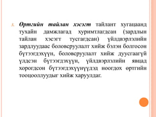 3. Өртгийн тайлан хэсэгт тайлант хугацаанд
тухайн дамжлагад хуримтлагдсан (зардлын
тайлан хэсэгт тусгагдсан) үйлдвэрлэлийн
зардлуудаас боловсруулалт хийж бэлэн болгосон
бүтээгдэхүүн, боловсруулалт хийж дуусгаагүй
үлдсэн бүтээгдэхүүн, үйлдвэрлэлийн явцад
хорогдсон бүтээгдэхүүнүүдэд ноогдох өртгийн
тооцооллуудыг хийж харуулдаг.
 