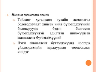 4. Нэмэлт тооцоолол хэсэгт
1) Тайлант хугацаанд тухайн дамжлагад
боловсруулалт хийсэн нийт бүтээгдэхүүнийг
боловсруулж бэлэн болгосон
бүтээгдэхүүнтэй адилтган шилжүүлсэн
эквивалент бүтээгдэхүүний
2) Нэгж эквивалент бүтээгдэхүүнд ноогдох
үйлдвэрлэлийн зардлуудын тооцооллыг
хийдэг
 