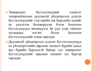  Эквивалент бүтээгдэхүүний хэмжээг
тодорхойлохдоо дуусаагүй үйлдвэрлэлд үлдсэн
бүтээгдэхүүнийг тэдгээрийн иж бүрдлийн хувийг
нь үндэслэн боловсруулж бэлэн болгосон
бүтээгдэхүүнд шилжүүлэх ба үүн дээр тайлант
хугацаанд нэгэнт бэлэн болгосон
бүтээгдэхүүнийг нэмж гаргадаг.
 Дуусаагүй үйлдвэрлэлд үлдсэн бүтээгдэхүүнүүд
нь үйлдвэрлэлийн зардлын элемент бүрийн хувьд
янз бүрийн бүрдэлтэй байдаг тул эквивалент
бүтээгдэхүүнийг зардлын элемент тус бүрээр
гаргадаг.
 