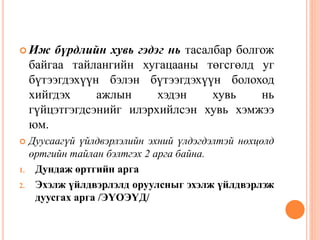  Иж бүрдлийн хувь гэдэг нь тасалбар болгож
байгаа тайлангийн хугацааны төгсгөлд уг
бүтээгдэхүүн бэлэн бүтээгдэхүүн болоход
хийгдэх ажлын хэдэн хувь нь
гүйцэтгэгдсэнийг илэрхийлсэн хувь хэмжээ
юм.
 Дуусаагүй үйлдвэрлэлийн эхний үлдэгдэлтэй нөхцөлд
өртгийн тайлан бэлтгэх 2 арга байна.
1. Дундаж өртгийн арга
2. Эхэлж үйлдвэрлэлд оруулсныг эхэлж үйлдвэрлэж
дуусгах арга /ЭҮОЭҮД/
 