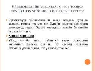 ҮЙЛДВЭРЛЭЛИЙН ҮЕ ШАТААР ӨРТӨГ ТООЦОХ
НӨХЦӨЛ ДЭХ ХОРОГДОЛ, ГОЛОГДЛЫН БҮРТГЭЛ
 Бүтээгдэхүүн үйлдвэрлэлийн явцад асгарах, уурших,
хаягдах, гэмтэх гэх мэт янз бүрийн шалтгаанаар элдэв
хорогдлууд гардаг. Эдгээр хорогдлыг хэвийн ба хэвийн
бус гэж ангилна.
 Хэвийн хорогдол:
 Үйлдвэрлэлийн явцад зайлшгүй гарах хорогдлын
нормативт хэмжээг хэвийн гэх бөгөөд ихэвчлэн
бүтээгдэхүүний гарцын үзүүлэлтээр тооцдог.
 